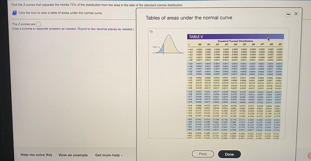 Find the Z-scores that separate the middle 72% of the distribution from the area in the tails of the standard normal distribution.
E Click the icon to view a table of areas under the normal curve.
Tables of areas under the normal curve
The Z-scores are
(Use a comma to separate answers as needed. Round to two decimal places as needed.)
TABLE V
Standard Normal Distribution
00
.01
02
.03
.04
05
.06
.07
.08
.09
Area
0.0003
0.0005
0.0003
0.0005
0.0006
0.0009
0.0013
0.0003
0.0004
0.0006
0.0003
0.0004
0.0006
0.0003
0.0004
0.0006
0.0008
0.0011
0.0003
0.0004
0.0006
0.0003
0.0004
0.0005
0.0003
0.0004
0.0005
0.0002
0.0003
0.0005
0.0003
0.0005
0.0007
0.0007
0.0010
0.0013
0.0009
0,0013
0.0009
0.0008
0.0008
0.0008
0.0011
0.0007
0.0007
0.0010
0.0012
0.0012
0.0011
0.0010
0.0019
0.0026
0.0035
0.0018
0.0025
0.0034
0.0018
0.0024
0.0033
0.0017
0.0023
0.0032
0.0043
0.0057
0.0016
0.0023
0.0031
0.0016
0.0022
0.0030
0.0040
0.0054
0.0015
0.0021
0.0029
0.0015
0.0014
0.0020
0.0027
0.0014
0.0021
0.0028
0.0019
0.0026
0.0036
0.0044
0.0059
0.0047
0.0045
0.0060
0.0041
0.0055
0.0039
0.0052
0.0038
0.0051
0.0037
-25
0.0062
0.0049
0.0048
0.0082
0.0107
0.0139
0.0068
0.0080
0.0104
0.0136
0.0174
0.0222
0.0078
0.0102
0.0132
0.0075
0.0099
0.0129
0.0073
0.0096
0.0125
0.0071
0.0094
0.0069
0.0091
0.0119
0.0066
0.0087
0.0113
0.0064
0.0089
0.0116
0.0084
0.0122
0.0158
0.0202
0.0110
0.0179
0.0228
0.0170
0.0217
0.0166
0.0212
0.0162
0.0207
0.0150
0.0192
0.0154
0.0146
0.0188
0.0143
0.0183
0.0197
1.9
L8
L7
0.0287
0.0359
0.0446
0.0548
0.0281
0.0351
0.0436
0.0537
0.0655
0.0274
0.0344
0.0427
0.0526
0.0643
0.0268
0.0336
0.0418
0.0516
0.0262
0.0329
0.0409
0.0505
0.0244
0.0307
0.0384
0.0239
0.0301
0.0375
0.0465
0.0256
0.0250
0.0314
0.0392
0.0485
0.0233
0.0294
0.0367
0.0455
0.0401
0.0495
0.0475
0.0582
0.0668
0.0630
0.0618
0.0606
0.0594
0.0571
0.0559
0.0808
0.0968
0.1151
0.1357
0,1587
0.0793
0.0951
0.1131
0.1335
0.1562
0.0778
0.0934
0.1112
0.1314
0.1539
0.0764
0.0918
0.1093
0.1292
0.0749
0.0901
0.1075
0.1271
0.0735
0.0885
0.1056
0.1251
0.0721
0.0869
0.1038
0.1230
0.0708
0.0853
0.1020
0.1210
0.0694
0.0838
0.1003
0.1190
0.0681
0.0823
0.0985
0.1170
0.1515
0.1492
0.1469
0.1446
0.1423
0.1401
0.1379
0.1841
0.1814
0.2090
0.2389
0.2709
0.1788
0.1762
0.2033
0.2327
0.2643
0.1736
0.2005
0.1711
0.1977
0.2266
0.2578
0.1685
0.1660
Q.1922
0.2206
0.2514
0.1635
0.1611
0,1867
0.2119
0.2420
0.2743
0.3085
0.2061
0.2358
0.2676
0.3015
0.1949
0.2236
0.2546
-0.7
-0.6
0.2296
0.2611
0.1894
0.2177
0.2148
0.2451
0.2776
0.2483
-0.5
0.3050
0.2981
0.2946
0.2912
0.2877
0.2843
0.2810
-0.4
0.3
0.3446
0.3821
0.4707
0.3372
0.3745
0.3409
0.3336
0.3707
0.3300
0.3669
0.3264
0.3632
0.3228
0.3594
0 3074
0.3192
0.3557
0.3156
0.3520
03807
03121
0.3483
0.3783
0.4168
04129
04000
04052
0.4013
03036
03859
Help me solve this
View an example
Get more help -
Print
Done
77977
