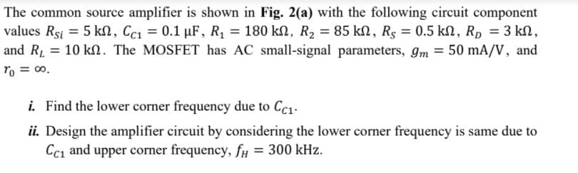 The common source amplifier is shown in Fig. 2(a) with the following circuit component
values Rsi = 5 kn, Cc1 = 0.1 µF, R1 = 180 kN, R2 = 85 kN, Rs = 0.5 kN, Rp = 3 kn,
and R1 = 10 kl. The MOSFET has AC small-signal parameters, gm = 50 mA/V, and
%3D
ro = 00.
i. Find the lower corner frequency due to Cc1.
ii. Design the amplifier circuit by considering the lower corner frequency is same due to
Ccı and upper corner frequency, fy = 300 kHz.
