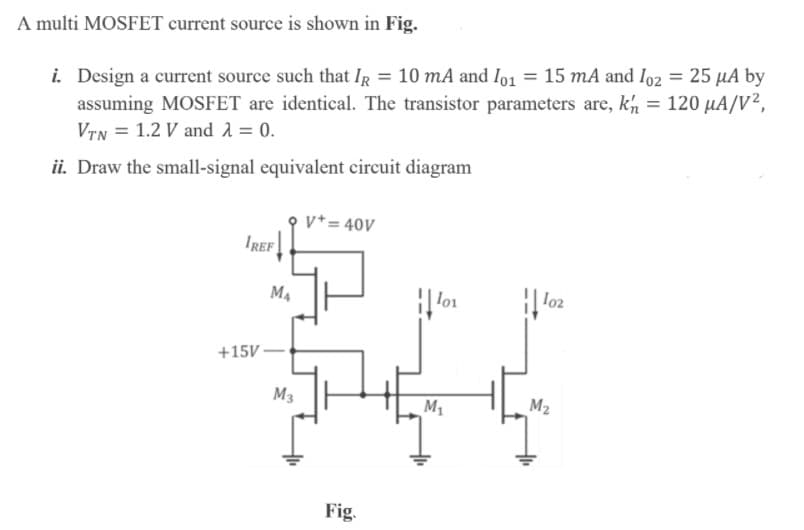 A multi MOSFET current source is shown in Fig.
i. Design a current source such that IR = 10 mA and Io1 = 15 mA and Io2 = 25 µA by
assuming MOSFET are identical. The transistor parameters are, kh = 120 µA/V²,
VTN = 1.2 V and 1 = 0.
ii. Draw the small-signal equivalent circuit diagram
v*= 40V
IREF
M4
lo1
lo2
+15V -
M3
M1
M2
Fig.
