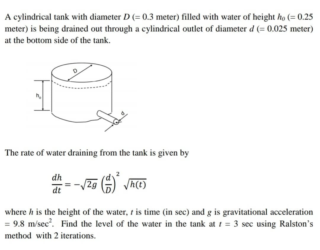 A cylindrical tank with diameter D (= 0.3 meter) filled with water of height ho (= 0.25
meter) is being drained out through a cylindrical outlet of diameter d (= 0.025 meter)
at the bottom side of the tank.
h.
The rate of water draining from the tank is given by
2
dh
:= -/2g G) h(t)
dt
where h is the height of the water, t is time (in sec) and g is gravitational acceleration
= 9.8 m/sec. Find the level of the water in the tank at t = 3 sec using Ralston's
method with 2 iterations.
