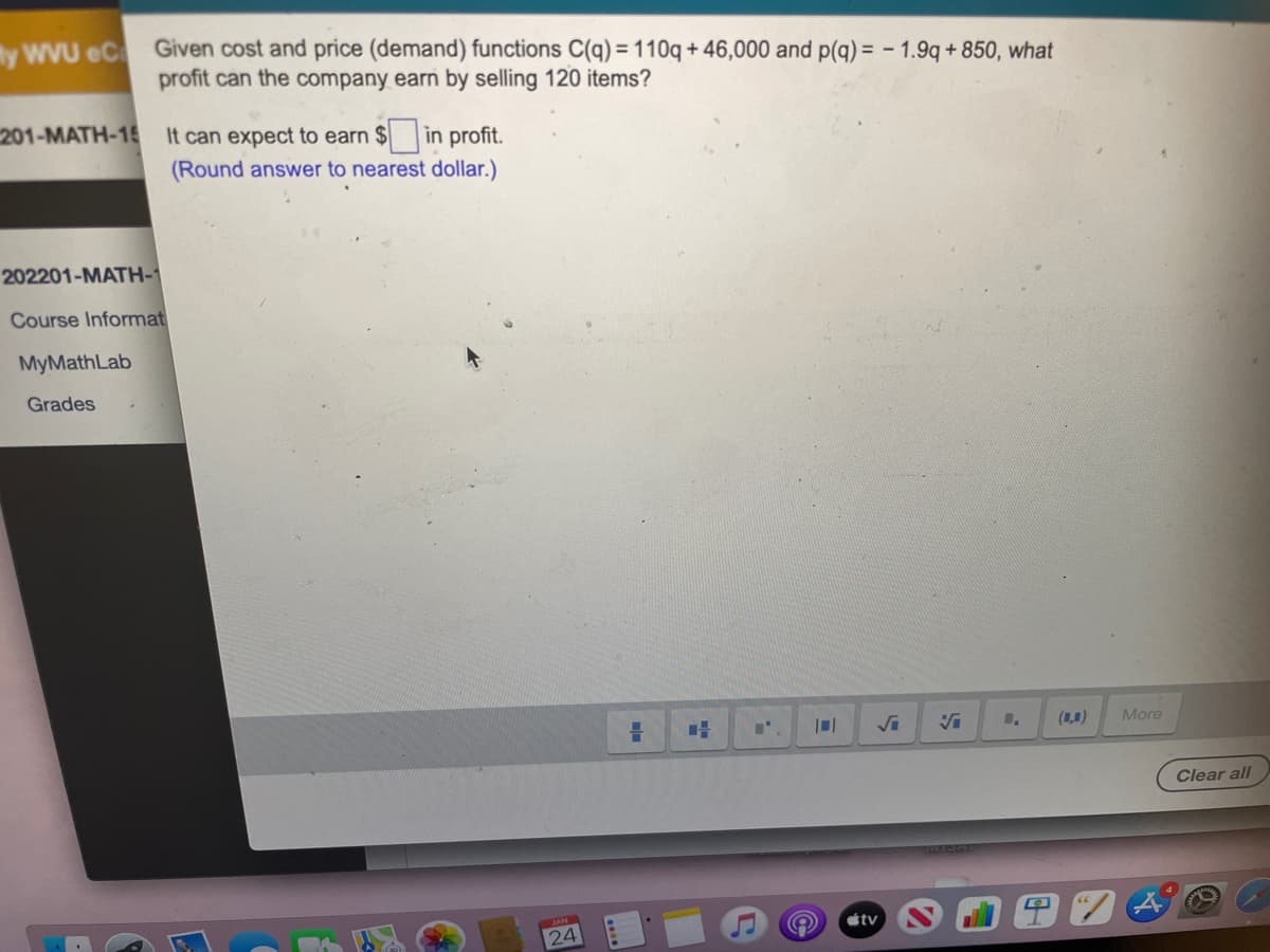 y wVU eC Given cost and price (demand) functions C(q) = 110q + 46,000 and p(q) = - 1.9q + 850, what
%3D
profit can the company earn by selling 120 items?
201-MATH-15 It can expect to earn $ in profit.
(Round answer to nearest dollar.)
202201-MATH-1
Course Informat
MyMathLab
Grades
(1,0)
More
Clear all
étv
24
