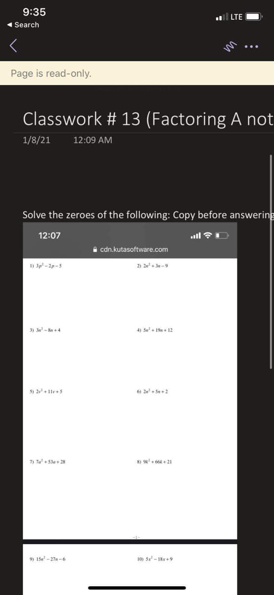 9:35
LTE
( Search
Page is read-only.
Classwork # 13 (Factoring A not
1/8/21
12:09 AM
Solve the zeroes of the following: Copy before answering
12:07
A cdn.kutasoftware.com
1) 3p -2p -5
2) 2n + 3n - 9
3) 3n - 8n + 4
4) 5n + 19n + 12
5) 2 + 1lv+5
6) 2n + 5n + 2
7) 7a + 53a + 28
8) 94 + 66k + 21
9) 15n - 27n - 6
10) 5x - 18x +9
