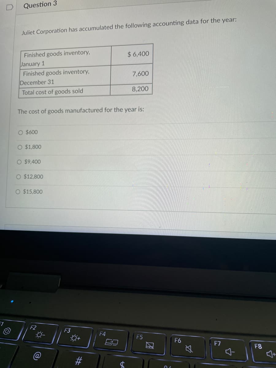 F1
Question 3
Juliet Corporation has accumulated the following accounting data for the year:
Finished goods inventory,
$6,400
January 1
Finished goods inventory,
7,600
December 31
Total cost of goods sold
8,200
The cost of goods manufactured for the year is:
O $600
O $1,800
O $9,400
O $12,800
O $15,800
F2
F3
0-
t
F4
F5
比
F6
2
F7
F8
$