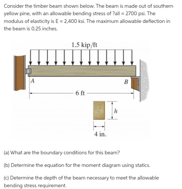 Consider the timber beam shown below. The beam is made out of southern
yellow pine, with an allowable bending stress of ?all= 2700 psi. The
modulus of elasticity is E = 2,400 ksi. The maximum allowable deflection in
the beam is 0.25 inches.
A
1.5 kip/ft
6 ft
4 in.
h
B
(a) What are the boundary conditions for this beam?
(b) Determine the equation for the moment diagram using statics.
(c) Determine the depth of the beam necessary to meet the allowable
bending stress requirement.