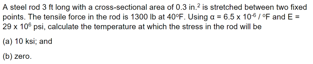A steel rod 3 ft long with a cross-sectional area of 0.3 in.² is stretched between two fixed
points. The tensile force in the rod is 1300 lb at 40°F. Using a = 6.5 x 10-6 / °F and E =
29 x 106 psi, calculate the temperature at which the stress in the rod will be
(a) 10 ksi; and
(b) zero.