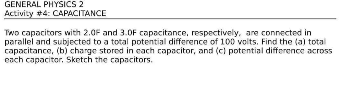 GENERAL PHYSICS 2
Activity #4: CAPACITANCE
Two capacitors with 2.0F and 3.0F capacitance, respectively, are connected in
parallel and subjected to a total potential difference of 100 volts. Find the (a) total
capacitance, (b) charge stored in each capacitor, and (c) potential difference across
each capacitor. Sketch the capacitors.

