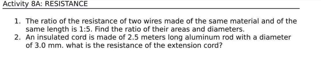 Activity 8A: RESISTANCE
1. The ratio of the resistance of two wires made of the same material and of the
same length is 1:5. Find the ratio of their areas and diameters.
2. An insulated cord is made of 2.5 meters long aluminum rod with a diameter
of 3.0 mm. what is the resistance of the extension cord?
