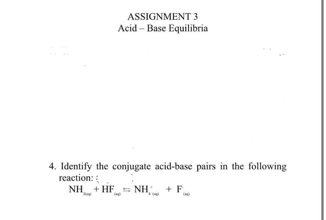 ASSIGNMENT 3
Acid – Base Equilibria
-
4. Identify the conjugate acid-base pairs in the following
reaction: :
NH,
+ HF
NH
+ F
4 (aq)
3(aq)
(aq)
(aq)
