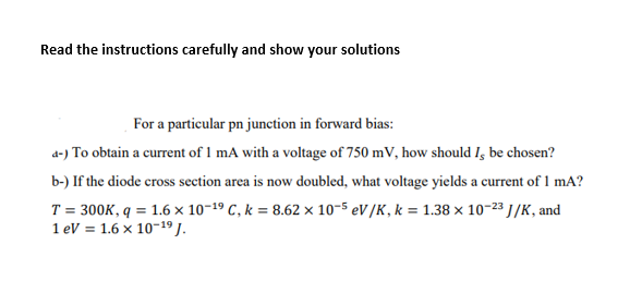 Read the instructions carefully and show your solutions
For a particular pn junction in forward bias:
d-) To obtain a current of 1 mA with a voltage of 750 mV, how should I, be chosen?
b-) If the diode cross section area is now doubled, what voltage yields a current of 1 mA?
T = 300K, q = 1.6 × 10-19 C, k = 8.62 × 10-5 eV/K, k = 1.38 × 10-23 J/K, and
1 eV = 1.6 x 10-1º J.
