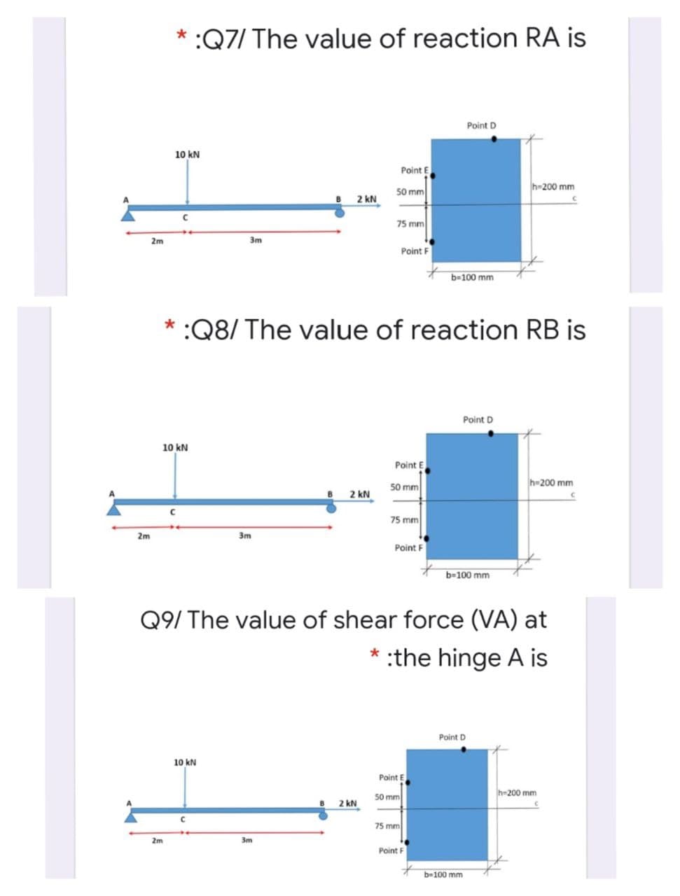 * :Q7/ The value of reaction RA is
Point D
10 kN
Point E
50 mm
h-200 mm
2 kN
75 mm
2m
3m
Point F
b=100 mm
:Q8/ The value of reaction RB is
Point D
10 kN
Point E
50 mm
h=200 mm
2 kN
75 mm
2m
3m
Point F
b-100 mm
Q9/ The value of shear force (VA) at
* :the hinge A is
Point D
10 kN
Point E
h-200 mm
50 mm
2 kN
75 mm
2m
3m
Point F
b-100 mm
