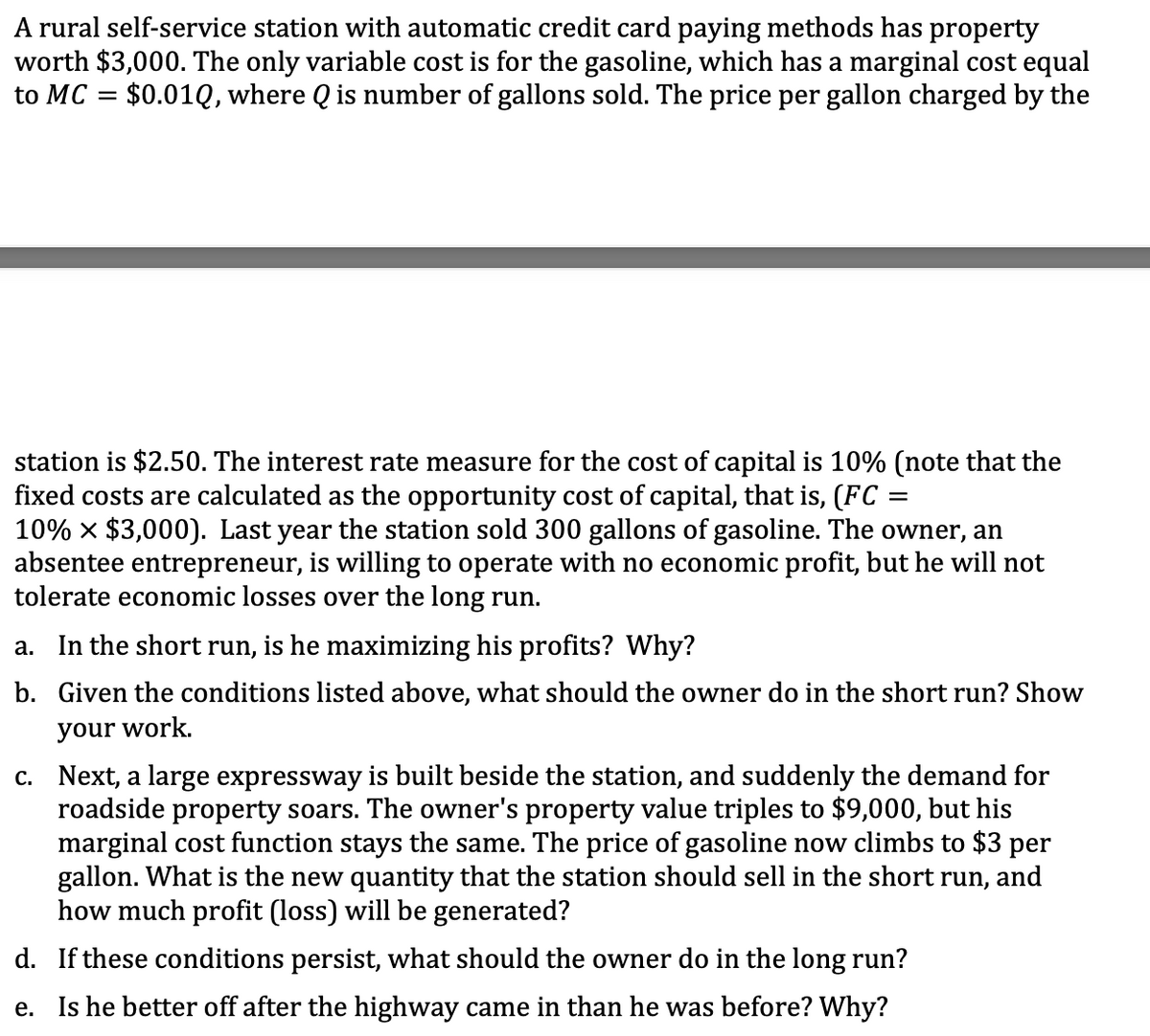 A rural self-service station with automatic credit card paying methods has property
worth $3,000. The only variable cost is for the gasoline, which has a marginal cost equal
to MC = $0.01Q, where Q is number of gallons sold. The price per gallon charged by the
station is $2.50. The interest rate measure for the cost of capital is 10% (note that the
fixed costs are calculated as the opportunity cost of capital, that is, (FC =
10% x $3,000). Last year the station sold 300 gallons of gasoline. The owner, an
absentee entrepreneur, is willing to operate with no economic profit, but he will not
tolerate economic losses over the long run.
a. In the short run, is he maximizing his profits? Why?
b. Given the conditions listed above, what should the owner do in the short run? Show
your work.
c. Next, a large expressway is built beside the station, and suddenly the demand for
roadside property soars. The owner's property value triples to $9,000, but his
marginal cost function stays the same. The price of gasoline now climbs to $3 per
gallon. What is the new quantity that the station should sell in the short run, and
how much profit (loss) will be generated?
d. If these conditions persist, what should the owner do in the long run?
e. Is he better off after the highway came in than he was before? Why?
