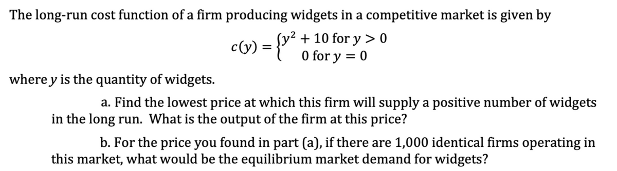 The long-run cost function of a firm producing widgets in a competitive market is given by
c(y) = {""
y² + 10 for y > 0
O for y = 0
where y is the quantity of widgets.
a. Find the lowest price at which this firm will supply a positive number of widgets
in the long run. What is the output of the firm at this price?
b. For the price you found in part (a), if there are 1,000 identical firms operating in
this market, what would be the equilibrium market demand for widgets?
