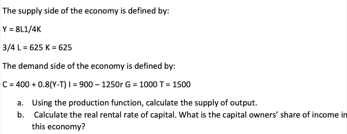 The supply side of the economy is defined by:
Y = 8L1/4K
3/4 L = 625 K = 625
The demand side of the economy is defined by:
C = 400 + 0.8(Y-T) I = 900 – 1250r G = 1000 T= 1500
a. Using the production function, calculate the supply of output.
b. Calculate the real rental rate of capital. What is the capital owners' share of income in
this economy?
