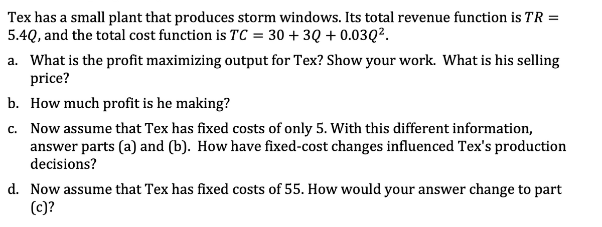 Tex has a small plant that produces storm windows. Its total revenue function is TR
5.4Q, and the total cost function is TC = 30 + 3Q + 0.03Q2.
a. What is the profit maximizing output for Tex? Show your work. What is his selling
price?
b. How much profit is he making?
c. Now assume that Tex has fixed costs of only 5. With this different information,
answer parts (a) and (b). How have fixed-cost changes influenced Tex's production
decisions?
d. Now assume that Tex has fixed costs of 55. How would your answer change to part
(c)?
