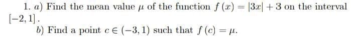 1. a) Find the mean value u of the function f (x) = |3x| + 3 on the interval
[-2, 1].
b) Find a point CE (-3, 1) such that f (c) = .
%3D
