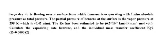 large dry air is flowing over a surface from which benzene is evaporating with 1 atm absolute
pressure as total pressure. The partial pressure of benzene at the surface is the vapor pressure at
298 K which is (0.42 atm). The Ke has been estimated to be (6.5*10s kmol / s.m'. mol vol.).
Calculate the vaporizing rate benzene, and the individual mass transfer coefficient Ky?
(R=0.000082)
