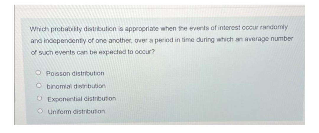 Which probability distribution is appropriate when the events of interest occur randomly
and independently of one another, over a period in time during which an average number
of such events can be expected to occur?
O Poisson distribution
O binomial distribution
O Exponential distribution
O Uniform distribution.
