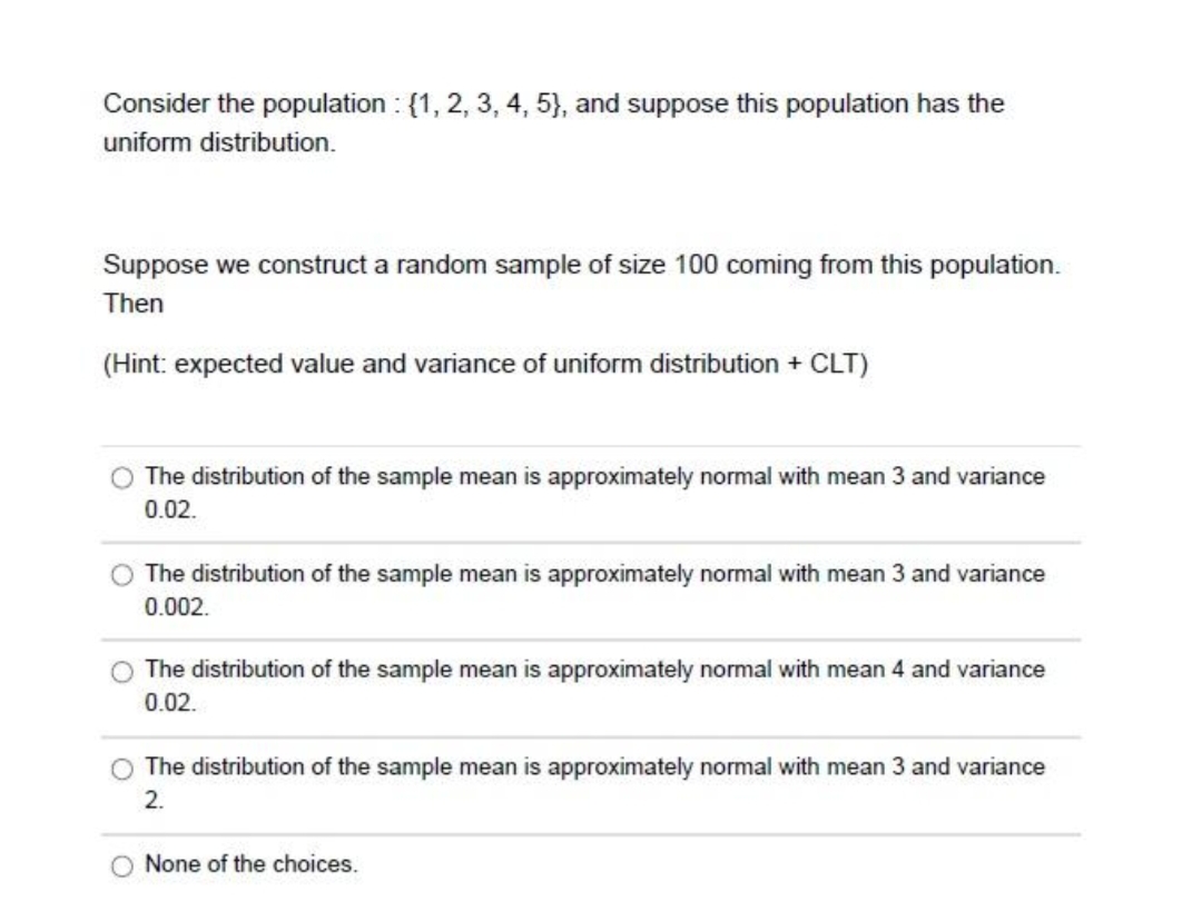 Consider the population : {1, 2, 3, 4, 5}, and suppose this population has the
uniform distribution.
Suppose we construct a random sample of size 100 coming from this population.
Then
(Hint: expected value and variance of uniform distribution + CLT)
The distribution of the sample mean is approximately normal with mean 3 and variance
0.02.
The distribution of the sample mean is approximately normal with mean 3 and variance
0.002.
The distribution of the sample mean is approximately normal with mean 4 and variance
0.02.
O The distribution of the sample mean is approximately normal with mean 3 and variance
2.
O None of the choices.
