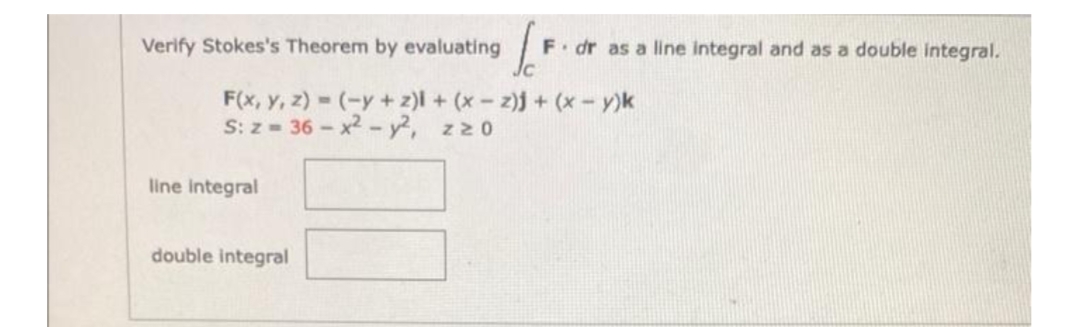 Verify Stokes's Theorem by evaluating
F. dr as a line integral and as a double integral.
F(x, Y, z) (-y+z)l + (x- z)j + (x-y)k
S: z- 36- x2 - y2, zz0
line integral
double integral
