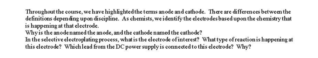 Throughout the course, we have highlightedthe terms an ode and cathode. There are differences between the
definitions depending upon discipline. As chemists, we identify the electrodes based upon the chemistry that
is happening at that electrode.
Whyis the anodenamed the anode, and the cathode named the cathode?
In the selective electroplating process, what is the electrode of interest? What type of reactionis happening at
this electrode? Which lead from the DC power supply is connected to this electrode? Why?
