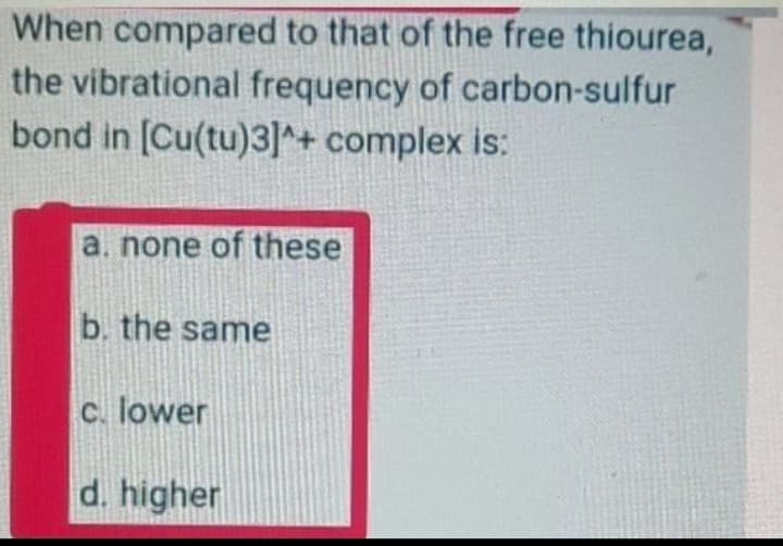 When compared to that of the free thiourea,
the vibrational frequency of carbon-sulfur
bond in [Cu(tu)3]^+ complex is:
a. none of these
b. the same
c. lower
d. higher
