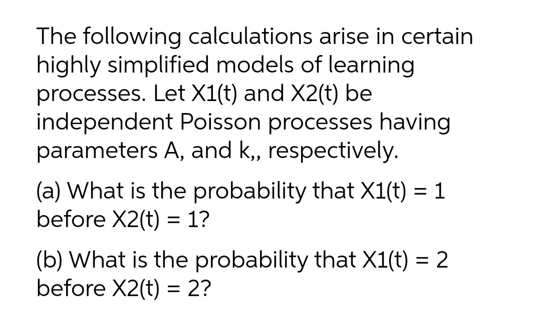 The following calculations arise in certain
highly simplified models of learning
processes. Let X1(t) and X2(t) be
independent Poisson processes having
parameters A, and k,, respectively.
(a) What is the probability that X1(t) = 1
before X2(t) = 1?
(b) What is the probability that X1(t) = 2
before X2(t) = 2?

