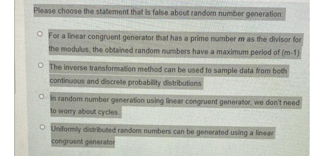 Please choose the statement that is false about random number generation:
O For a linear congruent generator that has a prime number m as the divisor for
the modulus, the obtained random numbers have a maximum period of (m-1)
O The inverse transformation method can be used to sample data from both
continuous and discrete probability distributions
O In random number generation using linear congruent generator, we don't need
to worry about cycles.
O Uniformly distributed random numbers can be generated using a linear
congruent generator
