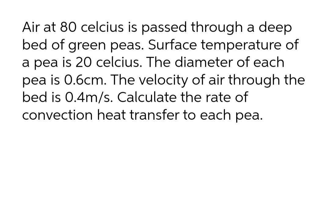Air at 80 celcius is passed through a deep
bed of green peas. Surface temperature of
a pea is 20 celcius. The diameter of each
pea is 0.6cm. The velocity of air through the
bed is 0.4m/s. Calculate the rate of
convection heat transfer to each pea.
