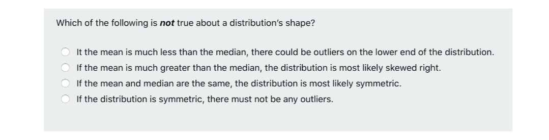 Which of the following is not true about a distribution's shape?
O It the mean is much less than the median, there could be outliers on the lower end of the distribution.
O If the mean is much greater than the median, the distribution is most likely skewed right.
O If the mean and median are the same, the distribution is most likely symmetric.
O If the distribution is symmetric, there must not be any outliers.
