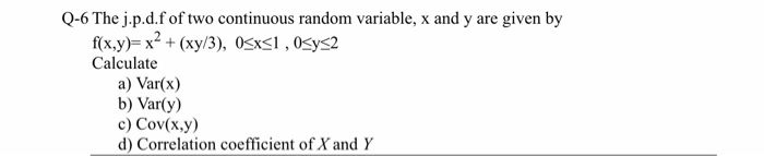 Q-6 The j.p.d.f of two continuous random variable, x and y are given by
f(x.y)= x? + (xy/3), 0sxsI , Osys2
Calculate
a) Var(x)
b) Var(y)
c) Cov(x,y)
d) Correlation coefficient of X and Y
