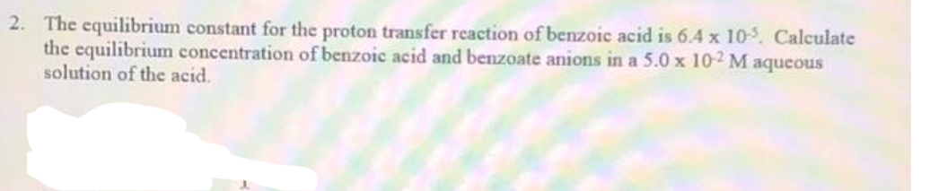 2. The equilibrium constant for the proton transfer reaction of benzoic acid is 6.4 x 10-5. Calculate
the equilibrium concentration of benzoic acid and benzoate anions in a 5.0 x 10-2 M aqueous
solution of the acid.
