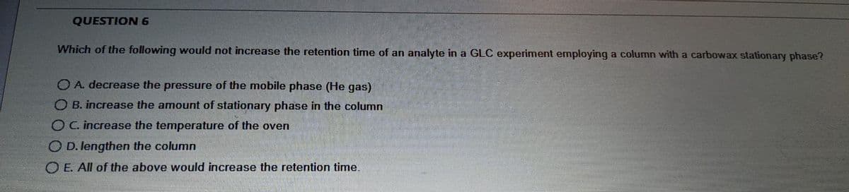 QUESTION 6
Which of the following would not increase the retention time of an analyte in a GLC experiment employing a column with a carbowax stationary phase?
O A. decrease the pressure of the mobile phase (He gas)
O B. increase the amount of stationary phase in the column
OC. increase the temperature of the oven
O D. lengthen the column
OE All of the above would increase the retention time.
