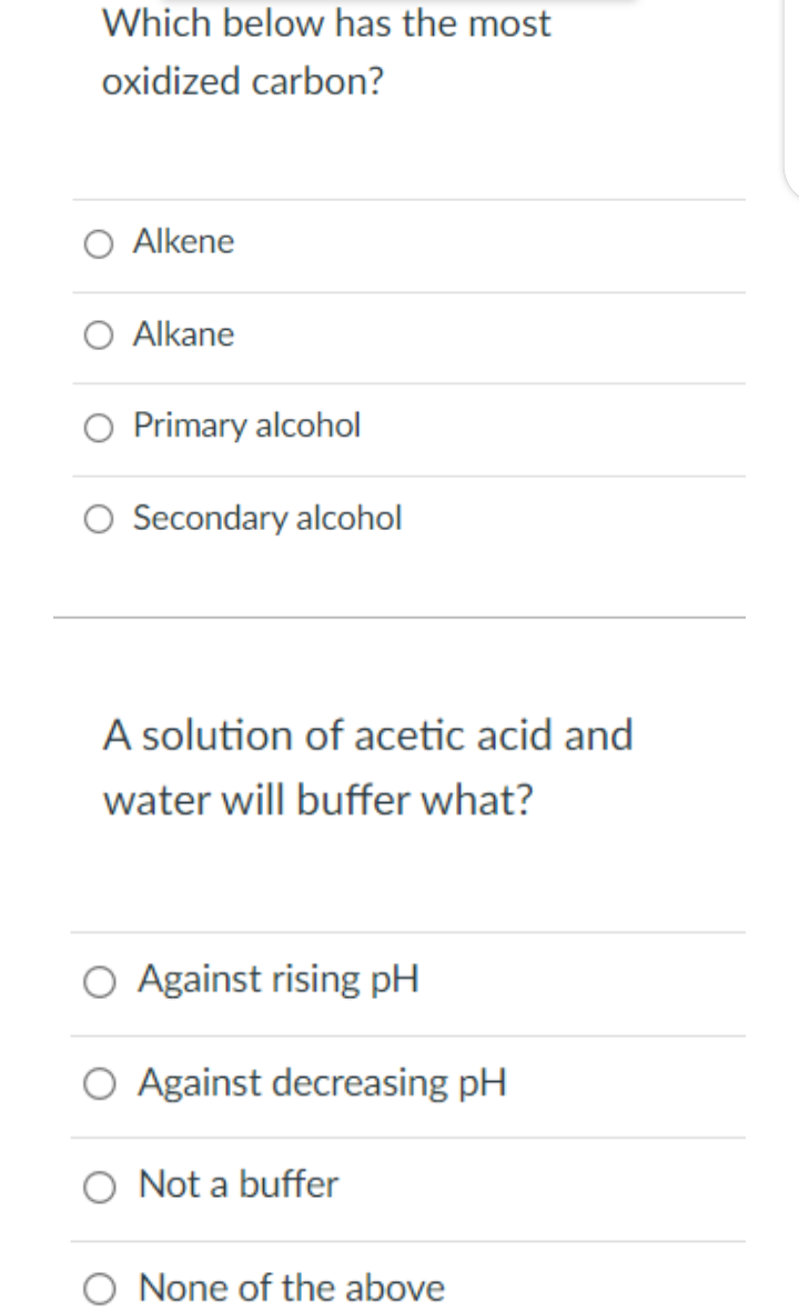 Which below has the most
oxidized carbon?
O Alkene
O Alkane
Primary alcohol
O Secondary alcohol
A solution of acetic acid and
water will buffer what?
O Against rising pH
O Against decreasing pH
O Not a buffer
None of the above
