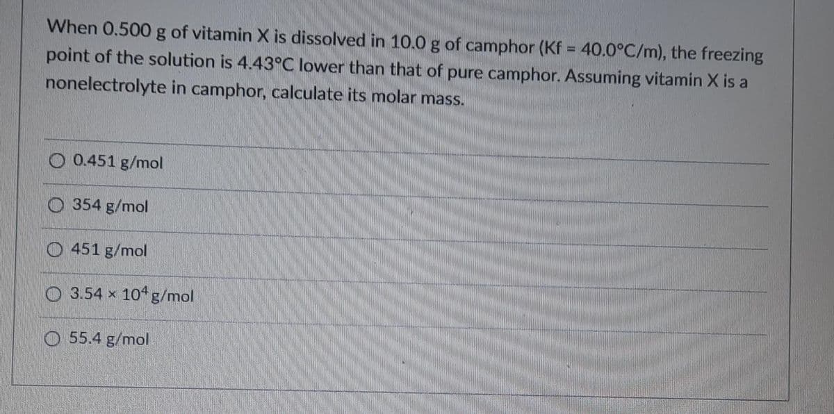 When 0.500 g of vitamin X is dissolved in 10.0 g of camphor (Kf = 40.0°C/m), the freezing
point of the solution is 4.43°C lower than that of pure camphor. Assuming vitamin X is a
nonelectrolyte in camphor, calculate its molar mass.
O 0.451 g/mol
O 354 g/mol
O 451 g/mol
O 3.54 x 104g/mol
O 55.4 g/mol
