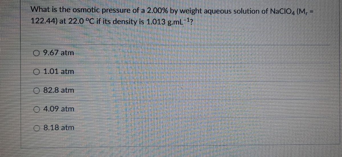 What is the osmotic pressure of a 2.00% by weight aqueous solution of NaCIO4 (M, =
122.44) at 22.0 °C if its density is 1.013 g.mL-1?
0 9.67 atm
O 1.01 atm
O 82.8 atm
O 4.09 atm
O 8.18 atm

