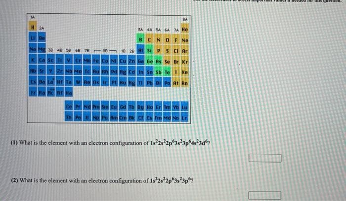 LS question.
1A
8A
H 24
3A 4A SA 6A 7A He
UBe
BCNO F Ne
Na Mg 38 4B 58 68 7B 88 18 28 AI Si
S CI Ar
K Ca Sc Ti V Cr Mn Fe Co NI Cu 2n Ga Ge As Se Br Kr
Rb SrY ZrND Mo TC Ru B Pd Rg Cd in Sn Sb Te 1 Xe
ES Ba La Hr Ta Re Os Ir PI Ru Hg I Ph B Po At Rn
Fr Ra Rc RrHa
Ce Pr Nd Pm Sm Eu Gd
Er Im Yb Lu
Th Pau No Pu Am Cm Bk cr Es Fm Ma No
(1) What is the element with an electron configuration of 1s²2s²2p°3s*3p°4s?3d®?
(2) What is the element with an electron configuration of 1s'2s²2p°3s?3p?
