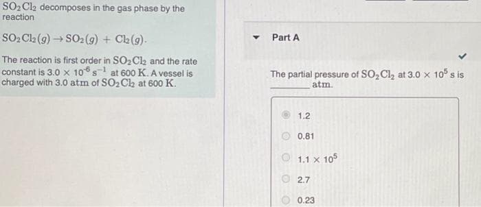 SO2 Cl2 decomposes in the gas phase by the
reaction
SO, Cla (9) S02 (g) + Ch(9).
Part A
The reaction is first order in SO2 Ca and the rate
constant is 3.0 x 106 s1 at 600 K. A vessel is
charged with 3.0 atm of SO2 Ch at 600 K.
The partial pressure of SO, Cl, at 3.0 x 10 s is
atm.
1.2
O 0.81
O 1.1 x 105
2.7
0.23
