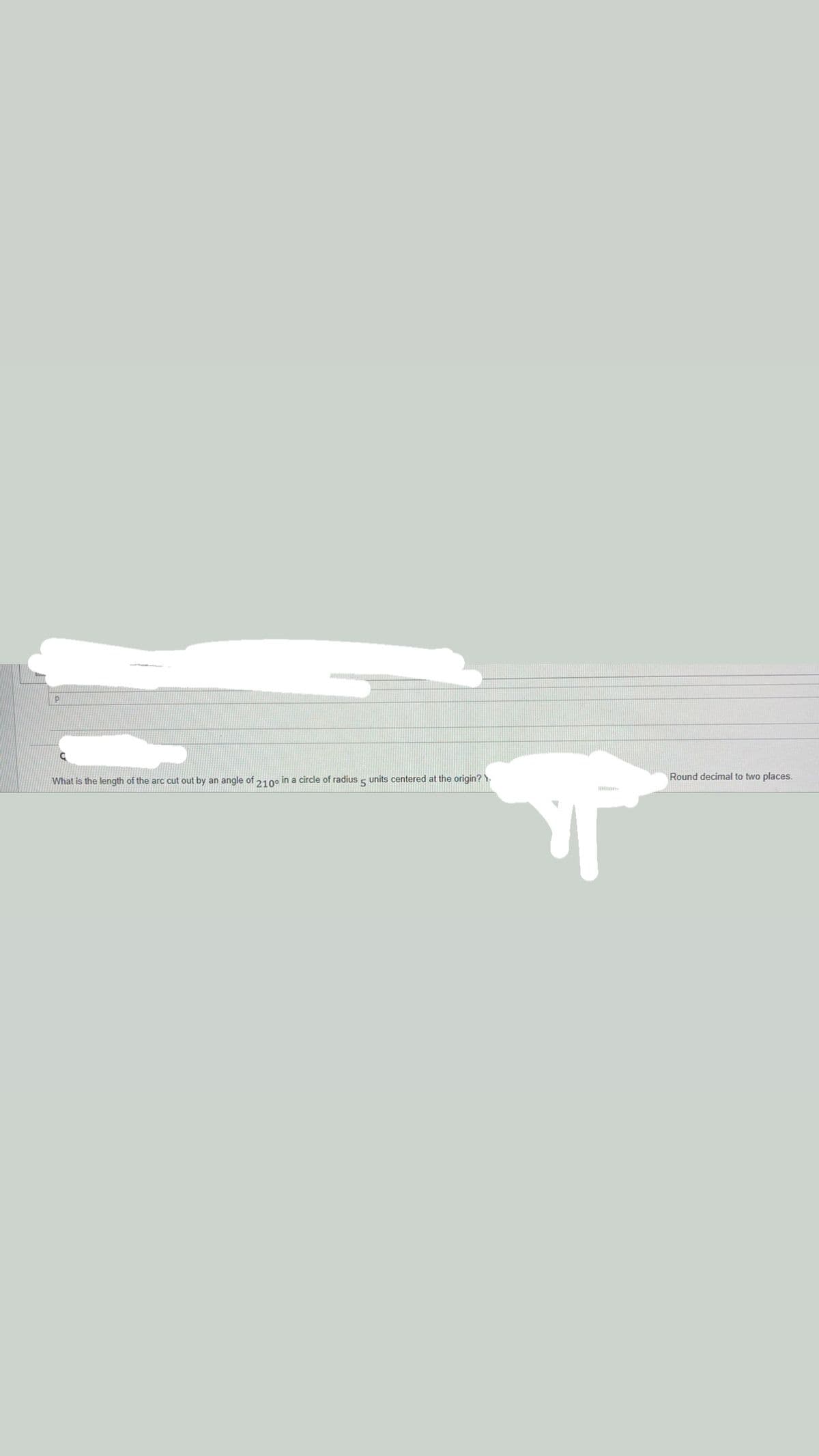 Round decimal to two places.
What is the length of the arc cut out by an angle of 210 in a circle of radius s units centered at the origin? )
5
