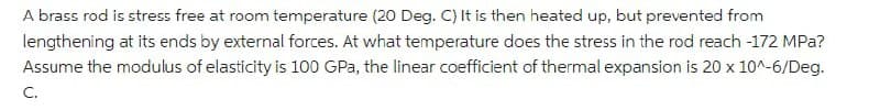 A brass rod is stress free at room temperature (20 Deg. C) It is then heated up, but prevented from
lengthening at its ends by external forces. At what temperature does the stress in the rod reach -172 MPa?
Assume the modulus of elasticity is 100 GPa, the linear coefficient of thermal expansion is 20 x 10^-6/Deg.
C.
