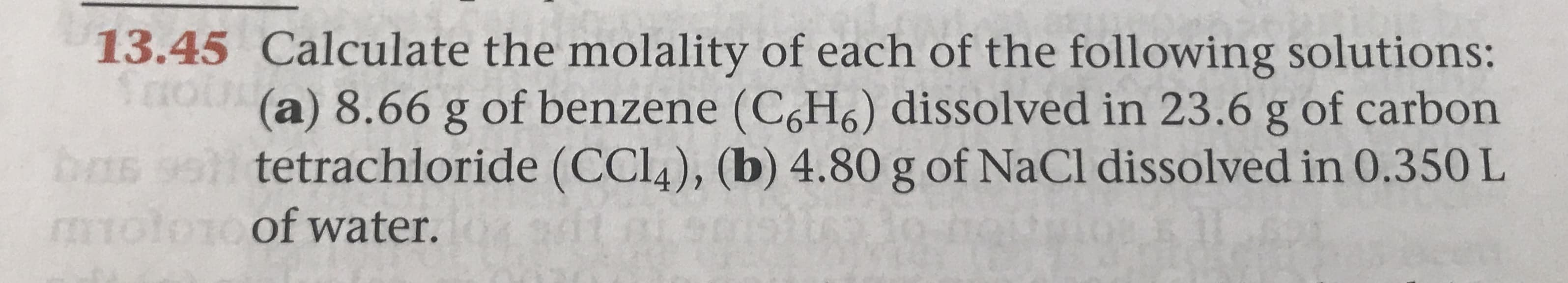 13.45 Calculate the molality of each of the following solutions:
(a) 8.66 g of benzene (C6H6) dissolved in 23.6 g of carbon
tetrachloride (CCL4), (b) 4.80 g of NaCl dissolved in 0.350 L
S
bms
tolonof water.

