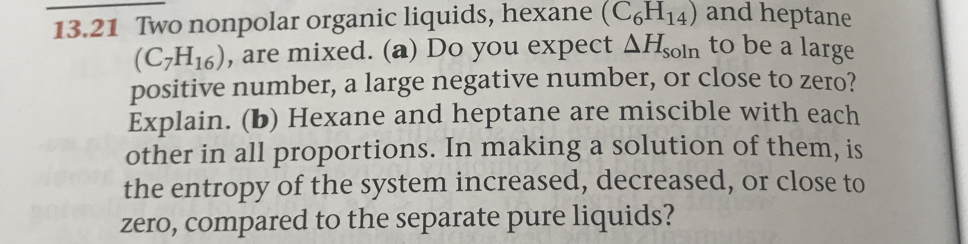 13.21 Two nonpolar organic liquids, hexane (C6H14) and heptane
(C7H16), are mixed. (a) Do you expect AHsoln to be a large
positive number, a large negative number, or close to zero?
Explain. (b) Hexane and heptane are miscible with each
other in all proportions. In making a solution of them, is
the entropy of the system increased, decreased, or close to
zero, compared to the separate pure liquids?
