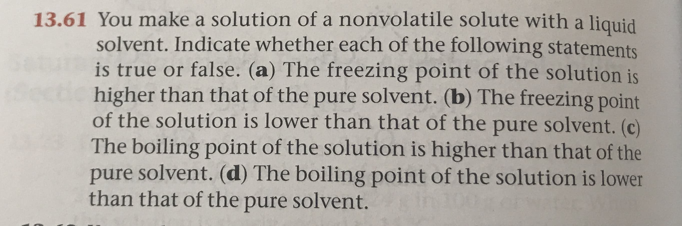 13.61 You make a solution of a nonvolatile solute with a liquid
solvent. Indicate whether each of the following statements
is true or false. (a) The freezing point of the solution is
higher than that of the pure solvent. (b) The freezing point
of the solution is lower than that of the pure solvent. (c)
The boiling point of the solution is higher than that of the
pure solvent. (d) The boiling point of the solution is lower
than that of the pure solvent.

