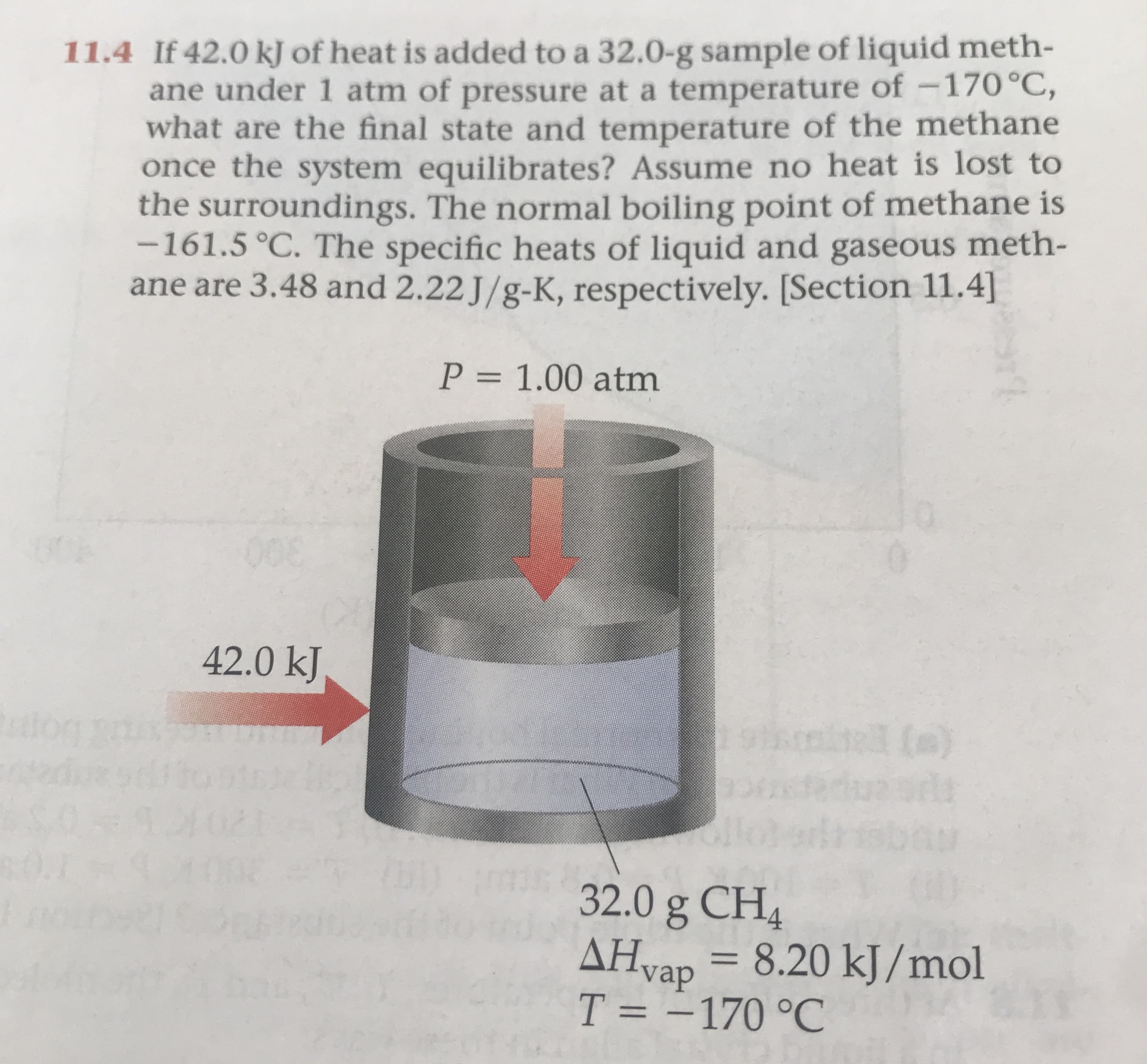 11.4 If 42.0 k of heat is added to a 32.0-g sample of liquid meth-
ane under 1 atm of pressure at a temperature of -170°C,
what are the final state and temperature of the methane
once the system equilibrates? Assume no heat is lost to
the surroundings. The normal boiling point of methane is
-161.5 °C. The specific heats of liquid and gaseous meth-
ane are 3.48 and 2.22 J/g-K, respectively. [Section 11.4]
P = 1.00 atm
008
42.0 kJ
tetR
3
()
2
32.0 g CH4
AHvap 8.20 kJ/mol
T = -170 °C
11
