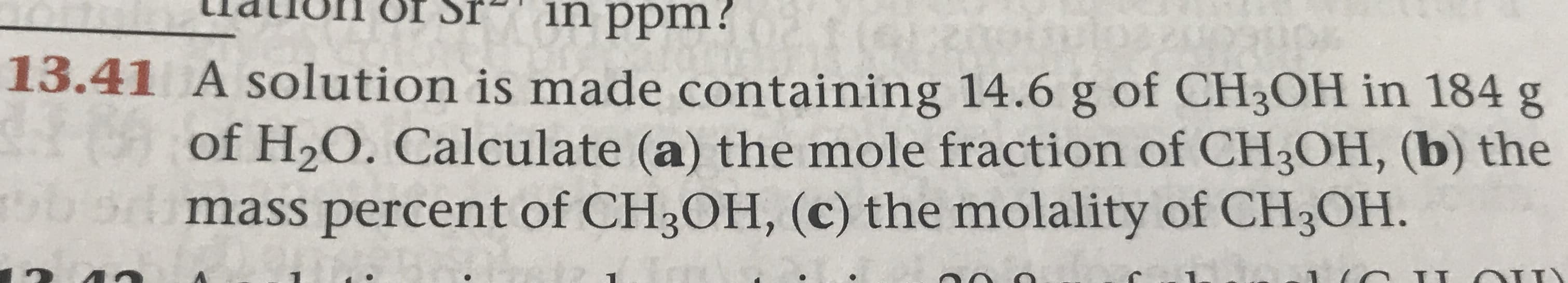 in ppm?
13.41 A solution is made containing 14.6 g of CH3OH in 184 g
(0) of H20. Calculate (a) the mole fraction of CH3OH, (b) the
mass percent of CH3OH, (c) the molality of CH3OH.
II
