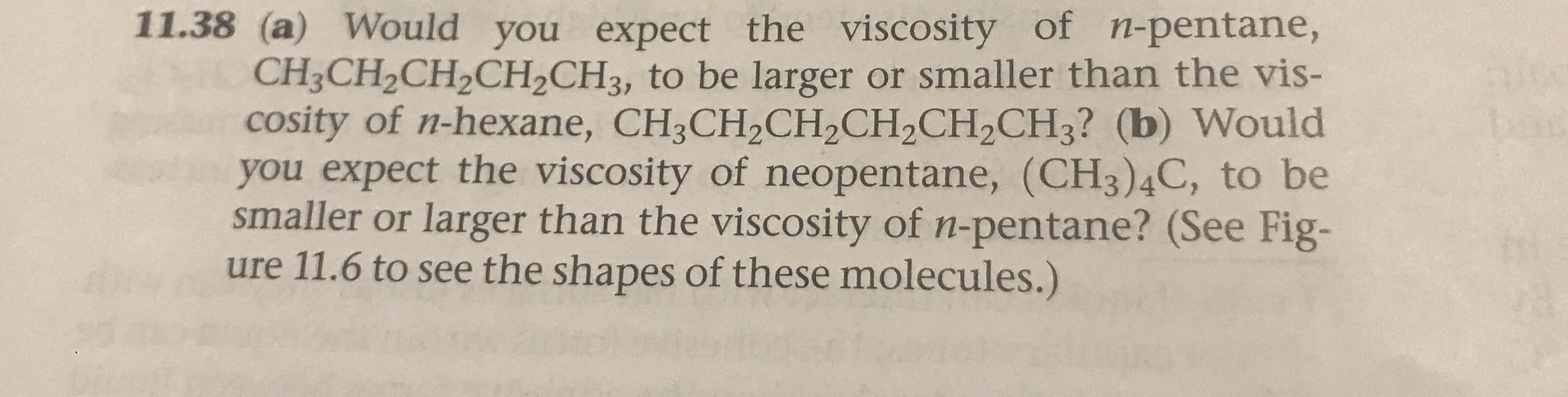 11.38 (a) Would you expect the viscosity of n-pentane,
CH3CH2CH2CH2CH3, to be larger or smaller than the vis-
cosity of n-hexane, CH3CH2CH2CH2CH2CH3? (b) Would
you expect the viscosity of neopentane, (CH3)4C, to be
smaller or larger than the viscosity of n-pentane? (See Fig-
ure 11.6 to see the shapes of these molecules.)
