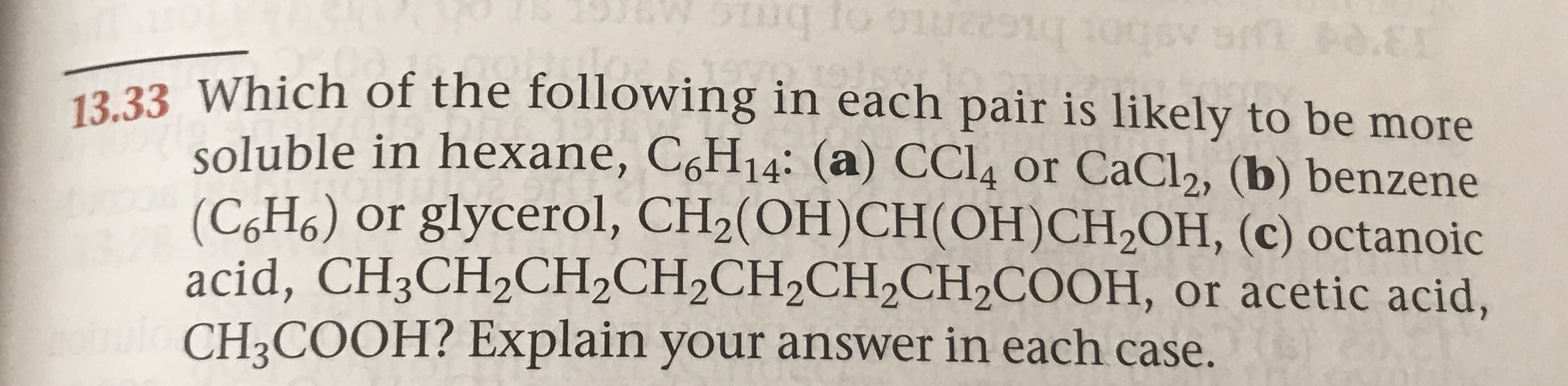 .EI
13.33 Which of the following in each pair is likely to be more
soluble in hexane, C6H14: (a) CCI4 or CaCl2, (b) benzene
(CH6) or glycerol, CH2(OH)CH (OH)CH2OH, (c) octanoic
acid, CH3CH2CH2CH2CH2CH2CH2COOH, or acetic acid,
CH3COOH? Explain your answer in each case.
