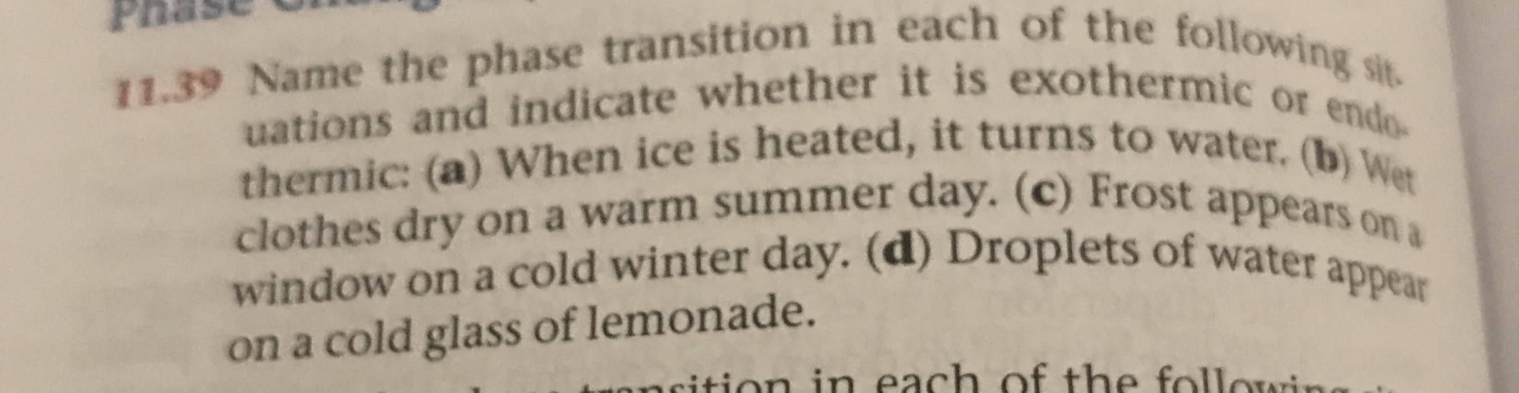11.39 Name the phase transition in each of the following sit
uations and indicate whether it is exothermic or endo-
thermic: (a) When ice is heated, it turns to water. (b) Wet
clothes dry on a warm summer day. (c) Frost appears on a
window on a cold winter day. (d) Droplets of water appear
on a cold glass of lemonade.
oncition in each of the followine
