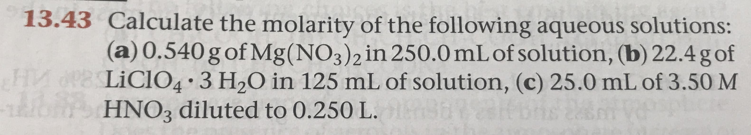 13.43 Calculate the molarity of the following aqueous solutions:
(a) 0.540 g of Mg (NO3 ) 2 in 250.0 mL of solution, (b) 22.4 g of
FHIA PLiCIO4 3 H20 in 125 mL of solution, (c) 25.0 mL of 3.50 M
A HNO3 diluted to 0.250 L. s
n
