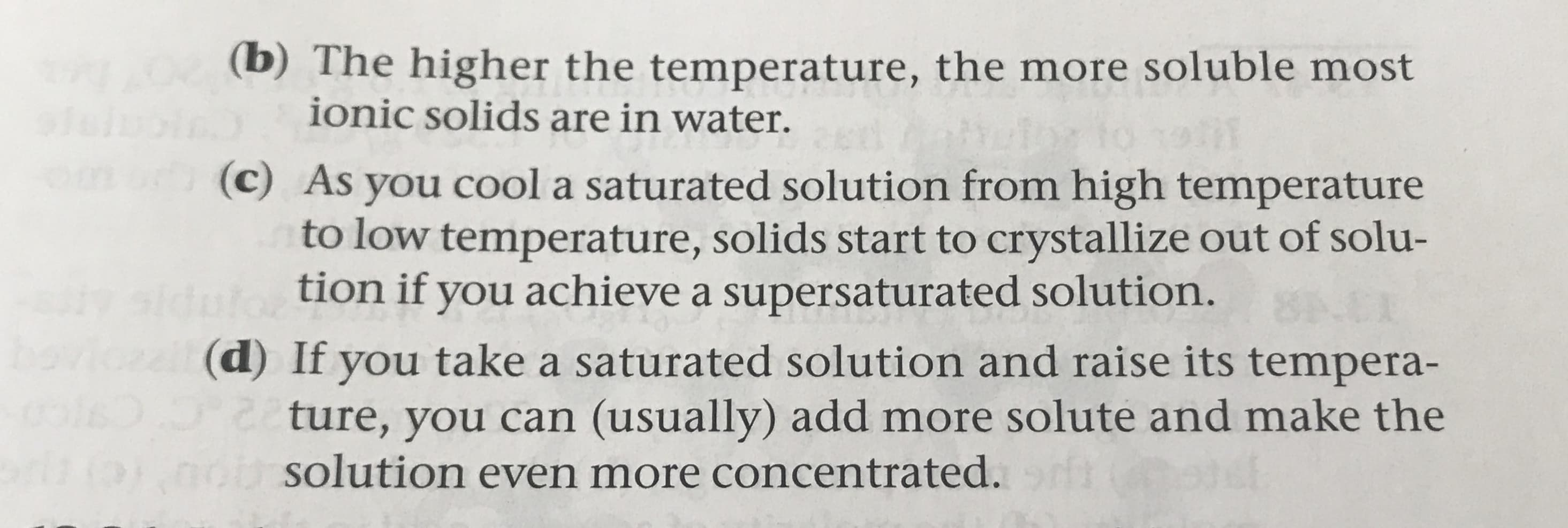 (b) The higher the temperature, the more soluble most
ionic solids are in water
Om
(c) As you cool a saturated solution from high temperature
to low temperature, solids start to crystallize out of solu-
tion if you achieve a supersaturated solution.
0)
(d) If you take a saturated solution and raise its tempera-
ture, you can (usually) add more solute and make the
solution even more concentrated.
