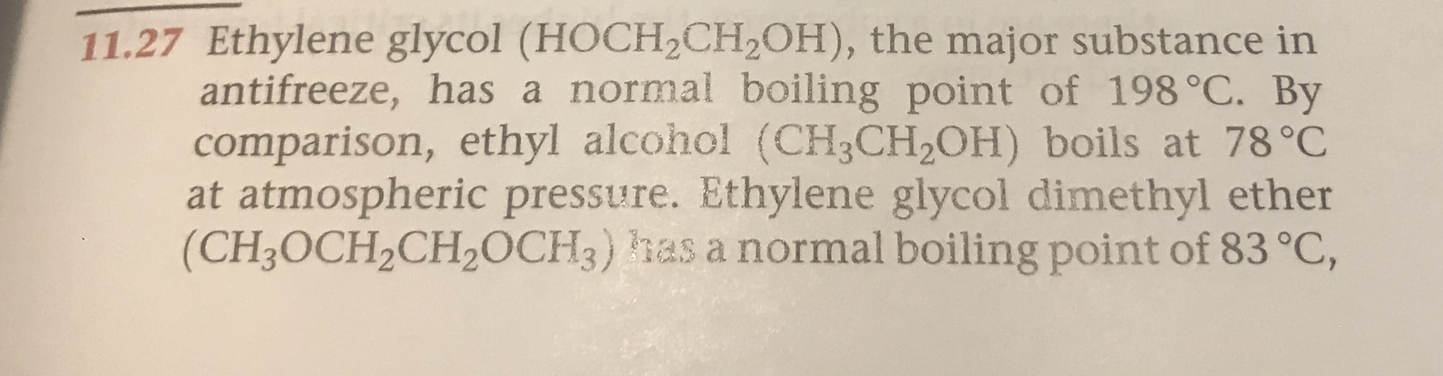 11.27 Ethylene glycol (HOCH2CH2OH), the major substance in
antifreeze, has a normal boiling point of 198°C. By
comparison, ethyl alcohol (CH3CH2OH) boils at 78 °C
at atmospheric pressure. Ethylene glycol dimethyl ether
(CH3OCH2CH2OCH3) has a normal boiling point of 83 °C,
